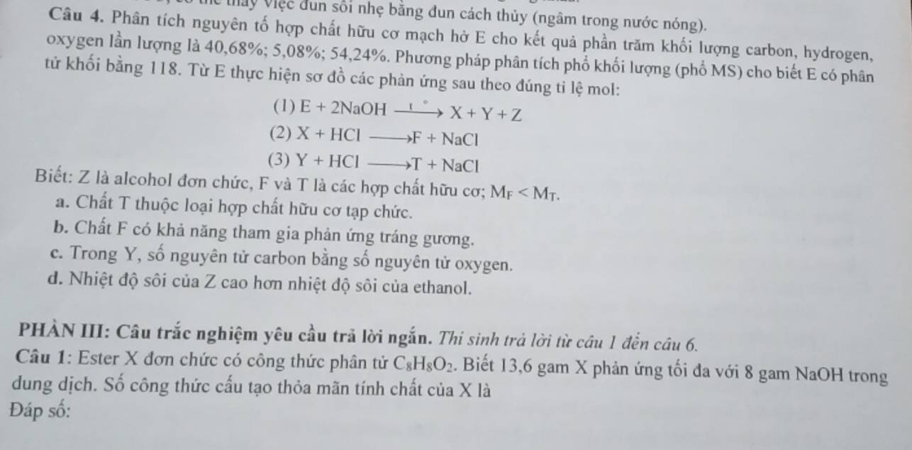 Mấy Việc dun sối nhẹ bằng đun cách thủy (ngâm trong nước nóng).
Câu 4. Phân tích nguyên tố hợp chất hữu cơ mạch hở E cho kết quả phần trăm khối lượng carbon, hydrogen,
oxygen lần lượng là 40, 68%; 5,08%; 54, 24%. Phương pháp phân tích phổ khối lượng (phổ MS) cho biết E có phân
tử khối bằng 118. Từ E thực hiện sơ đồ các phản ứng sau theo đúng ti lệ mol:
(1) E+2NaOHxrightarrow I°X+Y+Z
(2) X+HClto F+NaCl
(3) Y+HClto T+NaCl
Biết: Z là alcohol đơn chức, F và T là các hợp chất hữu cơ; M_F .
a. Chất T thuộc loại hợp chất hữu cơ tạp chức.
b. Chất F có khả năng tham gia phản ứng tráng gương.
c. Trong Y, số nguyên tử carbon bằng số nguyên tử oxygen.
d. Nhiệt độ sôi của Z cao hơn nhiệt độ sôi của ethanol.
PHÀN III: Câu trắc nghiệm yêu cầu trả lời ngắn. Thí sinh trả lời từ cầu 1 đến câu 6.
Câu 1: Ester X đơn chức có công thức phân tử C_8H_8O_2. Biết 13, 6 gam X phản ứng tối đa với 8 gam NaOH trong
dung dịch. Số công thức cấu tạo thỏa mãn tính chất của X là
Đáp số: