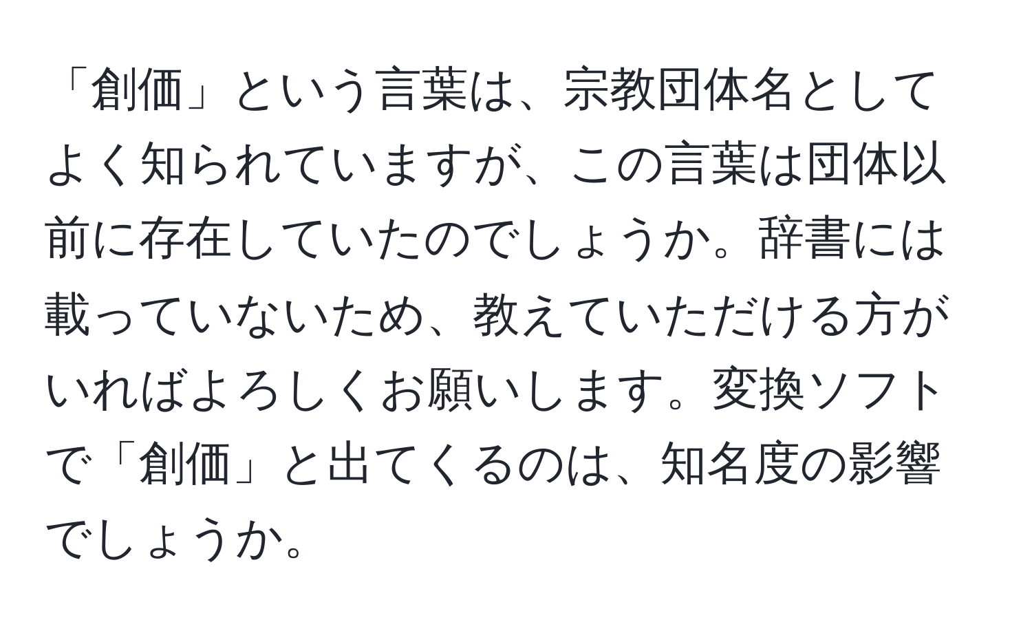 「創価」という言葉は、宗教団体名としてよく知られていますが、この言葉は団体以前に存在していたのでしょうか。辞書には載っていないため、教えていただける方がいればよろしくお願いします。変換ソフトで「創価」と出てくるのは、知名度の影響でしょうか。