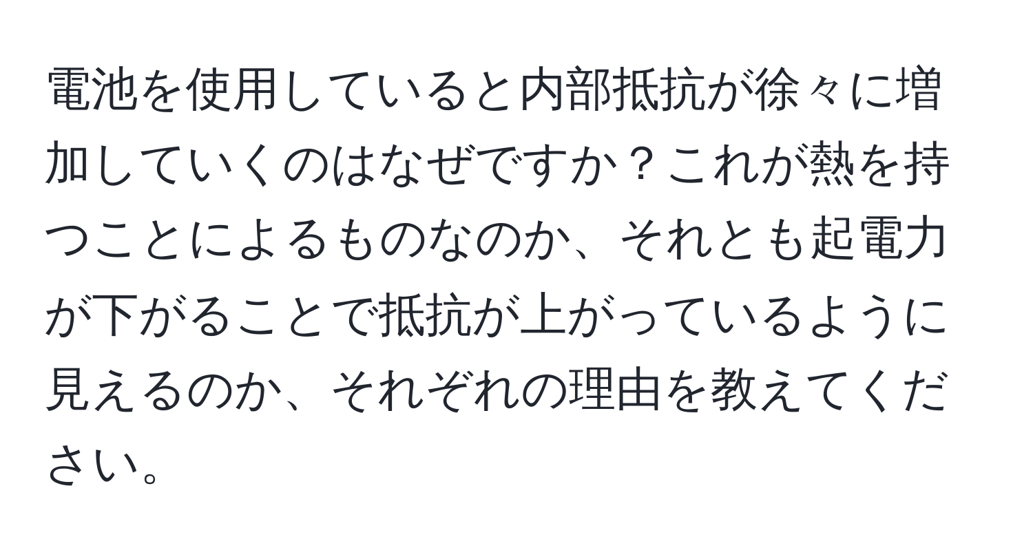 電池を使用していると内部抵抗が徐々に増加していくのはなぜですか？これが熱を持つことによるものなのか、それとも起電力が下がることで抵抗が上がっているように見えるのか、それぞれの理由を教えてください。