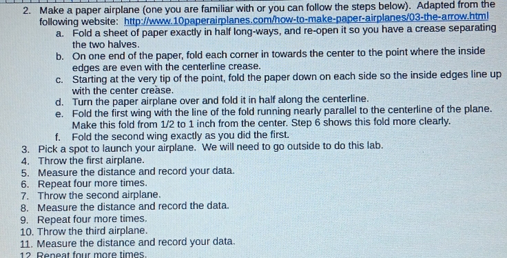 Make a paper airplane (one you are familiar with or you can follow the steps below). Adapted from the 
following website: http://www.10paperairplanes.com/how-to-make-paper-airplanes/03-the-arrow.html 
a. Fold a sheet of paper exactly in half long-ways, and re-open it so you have a crease separating 
the two halves. 
b. On one end of the paper, fold each corner in towards the center to the point where the inside 
edges are even with the centerline crease. 
c. Starting at the very tip of the point, fold the paper down on each side so the inside edges line up 
with the center crease. 
d. Turn the paper airplane over and fold it in half along the centerline. 
e. Fold the first wing with the line of the fold running nearly parallel to the centerline of the plane. 
Make this fold from 1/2 to 1 inch from the center. Step 6 shows this fold more clearly. 
f. Fold the second wing exactly as you did the first. 
3. Pick a spot to launch your airplane. We will need to go outside to do this lab. 
4. Throw the first airplane. 
5. Measure the distance and record your data. 
6. Repeat four more times. 
7. Throw the second airplane. 
8. Measure the distance and record the data. 
9. Repeat four more times. 
10. Throw the third airplane. 
11. Measure the distance and record your data. 
12 Reneat four more times.