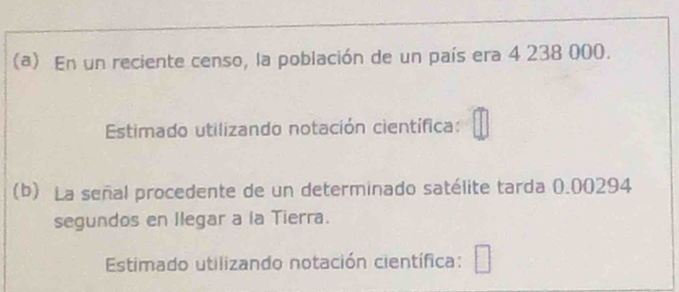 En un reciente censo, la población de un país era 4 238 000. 
Estimado utilizando notación científica: 
(b) La señal procedente de un determinado satélite tarda 0.00294
segundos en Ilegar a la Tierra. 
Estimado utilizando notación científica: