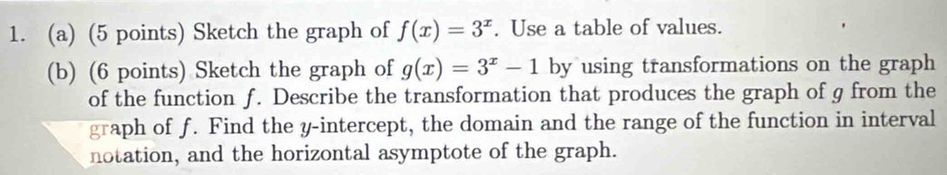 Sketch the graph of f(x)=3^x. Use a table of values.
(b) (6 points) Sketch the graph of g(x)=3^x-1 by using transformations on the graph
of the function f. Describe the transformation that produces the graph of g from the
graph of f. Find the y-intercept, the domain and the range of the function in interval
notation, and the horizontal asymptote of the graph.