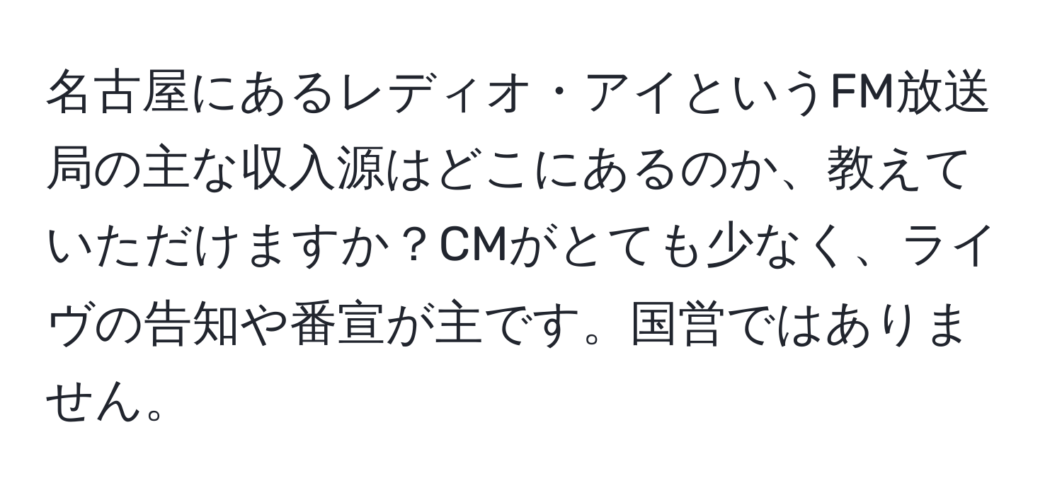 名古屋にあるレディオ・アイというFM放送局の主な収入源はどこにあるのか、教えていただけますか？CMがとても少なく、ライヴの告知や番宣が主です。国営ではありません。