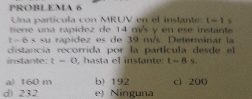 PROBLEMA 6
Una partícula con MRUV en el instante: t=1 S
tie e una rapidez de 14 m/s y en ese instante
t=6 s su rapidez es de 39 m/s. Determinar la
distancía recorrida por la partícula desde el
instante: t=0 , hasta el instante t=8 S.
a) 160 m b) 192 c 200
d) 232 e) Ninguna