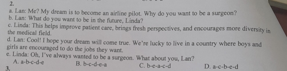 Lan: Me? My dream is to become an airline pilot. Why do you want to be a surgeon?
b. Lan: What do you want to be in the future, Linda?
c. Linda: This helps improve patient care, brings fresh perspectives, and encourages more diversity in
the medical field.
d. Lan: Cool! I hope your dream will come true. We’re lucky to live in a country where boys and
girls are encouraged to do the jobs they want.
e. Linda: Oh, I’ve always wanted to be a surgeon. What about you, Lan?
A. a-b-c-d-e
B. b-c-d-e-a C. b-e-a-c-d
3.
D. a-c-b-e-d