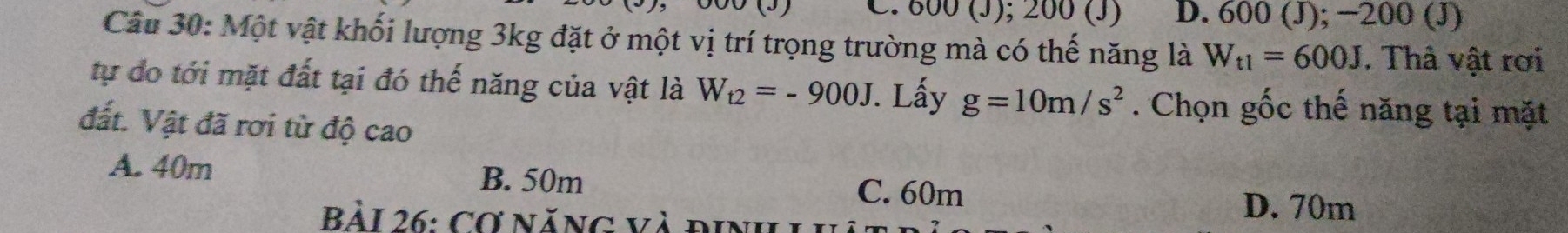 800 (J); 200 (J) D. 600 (J); −200 (J)
Câu 30: Một vật khối lượng 3kg đặt ở một vị trí trọng trường mà có thế năng là W_t1=600J. Thâ vật rơi
tự do tới mặt đất tại đó thế năng của vật là W_t2=-900J. Lấy g=10m/s^2. Chọn gốc thế năng tại mặt
đất. Vật đã rơi từ độ cao
A. 40m B. 50m C. 60m
Bài 26: Cơ năng và định LI
D. 70m