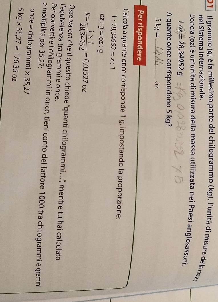 Il grammo (g) è la millesima parte del chilogrammo (kg), l'unità di misura della massa 
nel Sistema Internazionale. 
Loncia (oz) è un'unità di misura della massa utilizzata nei Paesi anglosassoni:
1oz=28,34952g
A quante once corrispondono 5 kg? 
_ 5kg=
OZ
Per rispondere 
Calcola a quante once corrisponde 1 g, impostando la proporzione:
1:28,34952=x:1
oz:g=oz:g
x= (1* 1)/28,34952 =0,03527 OZ
Osserva ora che il quesito chiede “quanti chilogrammi.. .”, mentre tu hai calcolato 
l'equivalenza tra grammi e once. 
Per convertire i chilogrammi in once, tieni conto del fattore 1000 tra chilogrammi e grammi
e moltiplica per 35,27 : 
once = chilogrammi * 35,27
5kg* 35,27=176,35oz