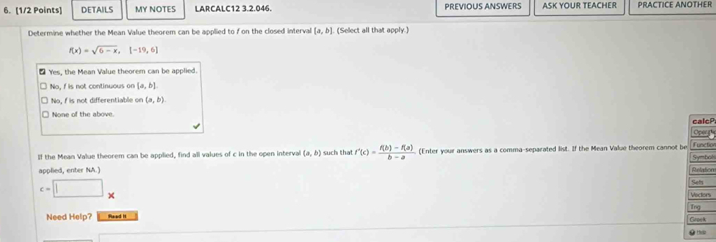 DETAILS MY NOTES LARCALC12 3.2.046. PREVIOUS ANSWERS ASK YOUR TEACHER PRACTICE ANOTHER
Determine whether the Mean Value theorem can be applied to fon the closed interval [a,b] (Select all that apply.)
f(x)=sqrt(6-x), [-19,6]
₹ Yes, the Mean Value theorem can be applied.
No, f is not continuous on [a,b]
No, f is not differentiable on (a,b).
None of the above.
calcP
Operg
Function
If the Mean Value theorem can be applied, find all values of c in the open interval (a,b) such that f'(c)= (f(b)-f(a))/b-a  (Enter your answers as a comma-separated list. If the Mean Value theorem cannot be Symbal
applied, enter NA.)
Relation
c=□^ 
Sets
Vectors
Tng
Need Help? Read It Greek
.