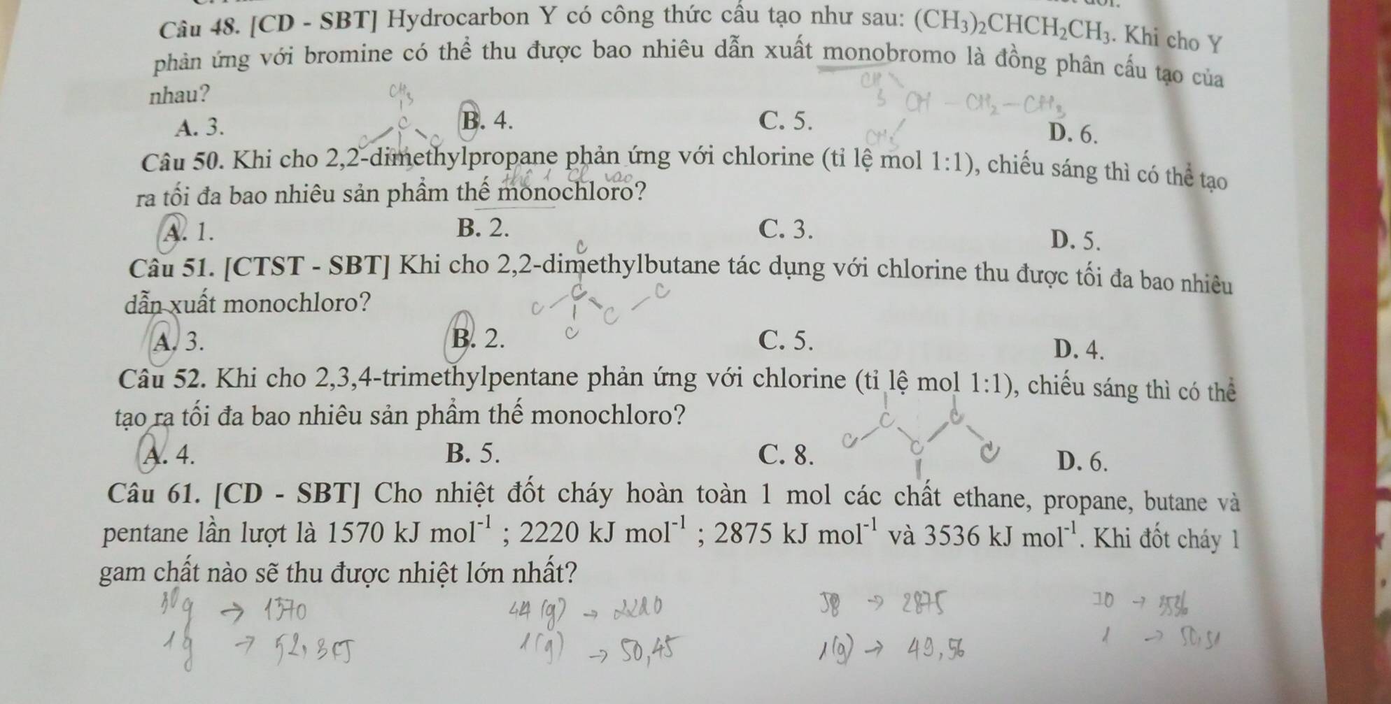 [CD - SBT] Hydrocarbon Y có công thức cầu tạo như sau: (CH_3)_2CHCH_2CH_3. Khi cho Y
phản ứng với bromine có thể thu được bao nhiêu dẫn xuất monobromo là đồng phân cấu tạo của
nhau?
A. 3. B. 4. C. 5.
D. 6.
Câu 50. Khi cho 2, 2 -dimethylpropane phản ứng với chlorine (tỉ lệ mol 1:1) , chiếu sáng thì có thể tạo
ra tối đa bao nhiêu sản phầm thể monochloro?
A. 1. B. 2. C. 3.
D. 5.
Câu 51. [CTST - SBT] Khi cho 2,2-dimethylbutane tác dụng với chlorine thu được tối đa bao nhiêu
dẫn xuất monochloro?
A. 3. B. 2. C. 5.
D. 4.
Câu 52. Khi cho 2, 3, 4 -trimethylpentane phản ứng với chlorine (tỉ lệ mol 1:1) , chiếu sáng thì có thể
tạo ra tối đa bao nhiêu sản phầm thế monochloro?
A. 4. B. 5. C. 8. D. 6.
Câu 61. [CD-SBT TJ Cho nhiệt đốt cháy hoàn toàn 1 mol các chất ethane, propane, butane và
pentane lần lượt là 1570kJmol^(-1); 2220kJmol^(-1); 2875kJmol^(-1) và 3536kJmol^(-1) * Khi đốt cháy 1
gam chất nào sẽ thu được nhiệt lớn nhất?