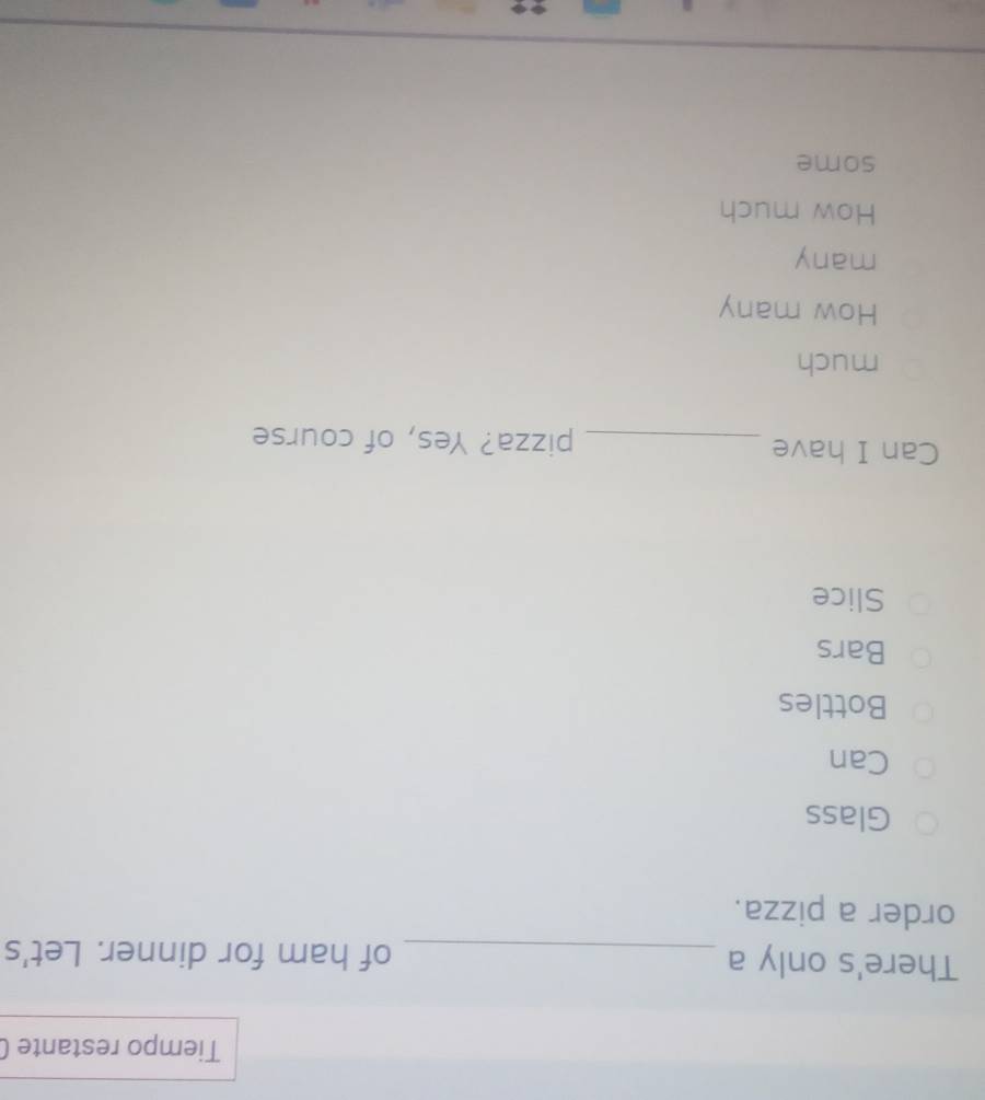 Tiempo restante (
There's only a _of ham for dinner. Let's
order a pizza.
Glass
Can
Bottles
Bars
Slice
Can I have _pizza? Yes, of course
much
How many
many
How much
some