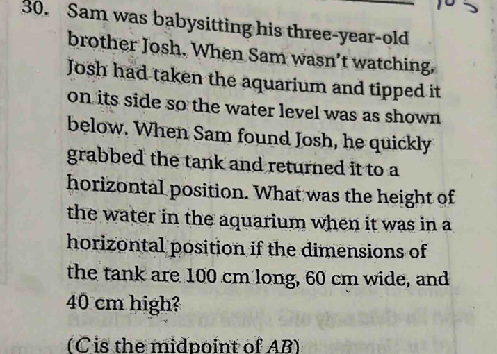 Sam was babysitting his three-year-old 
brother Josh. When Sam wasn’t watching, 
Josh had taken the aquarium and tipped it 
on its side so the water level was as shown 
below. When Sam found Josh, he quickly 
grabbed the tank and returned it to a 
horizontal position. What was the height of 
the water in the aquarium when it was in a 
horizontal position if the dimensions of 
the tank are 100 cm long, 60 cm wide, and
40 cm high? 
(C is the midpoint of AB)