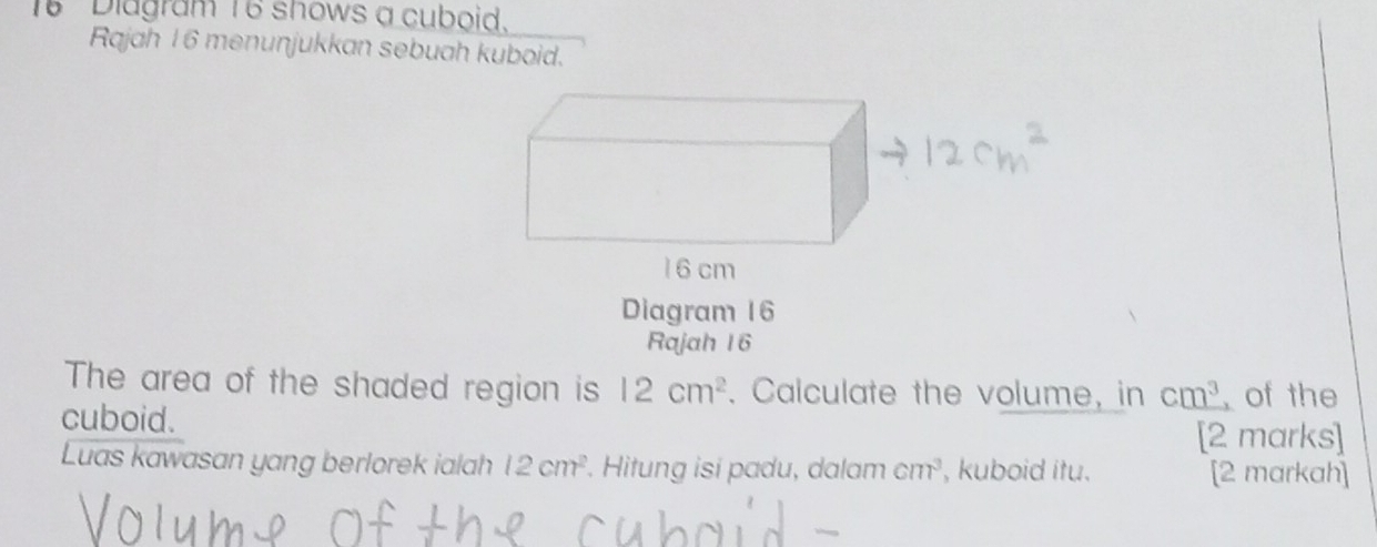 Diagram 16 shows a cuboid. 
Rajah 16 menunjukkan sebuah kuboid. 
Diagram 16 
Rajah 16 
The area of the shaded region is 12cm^2. Calculate the volume, in cm^3 of the 
cuboid. 
[2 marks] 
Luas kawasan yang berlorek ialah 12cm^2. Hitung isi padu, dalam cm^3 , kuboid itu. [2 markah]