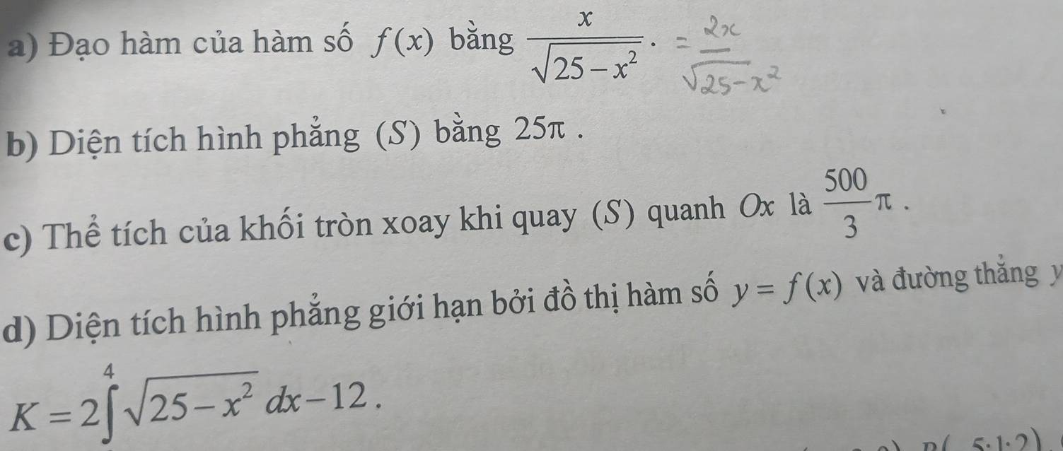 Đạo hàm của hàm số f(x) bǎng  x/sqrt(25-x^2) . 
b) Diện tích hình phẳng (S) bằng 25π. 
c) Thể tích của khối tròn xoay khi quay (S) quanh Ox là  500/3 π. 
d) Diện tích hình phẳng giới hạn bởi đồ thị hàm số y=f(x) và đường thắng y
K=2∈t^4sqrt(25-x^2)dx-12.