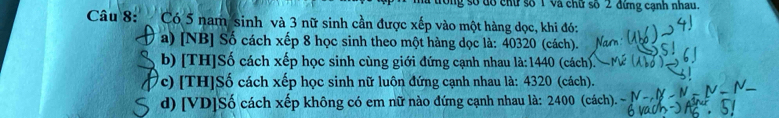 trong số đổ chữ số T và chữ số 2 đứng cạnh nhau. 
Câu 8:Có 5 nam sinh và 3 nữ sinh cần được xếp vào một hàng dọc, khi đó: 
a) [NB] Số cách xếp 8 học sinh theo một hàng dọc là: 40320 (cách). 
b) [TH]Số cách xếp học sinh cùng giới đứng cạnh nhau là: 1440 ở (cách). 
c) [TH]Số cách xếp học sinh nữ luôn đứng cạnh nhau là: 4320 (cách). 
d) [VD]Số cách xếp không có em nữ nào đứng cạnh nhau là: 2400 (cách).