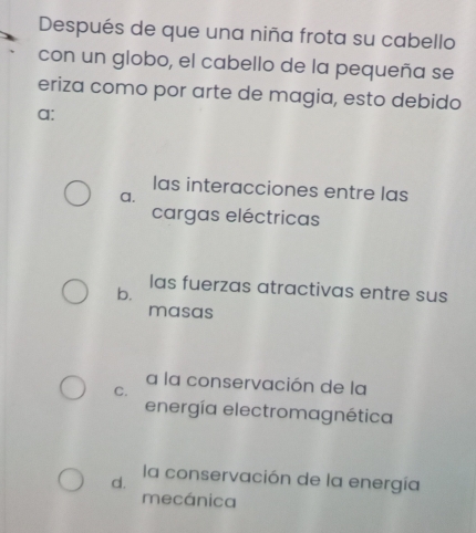 Después de que una niña frota su cabello
con un globo, el cabello de la pequeña se
eriza como por arte de magia, esto debido
a:
las interacciones entre las
a.
cargas eléctricas
las fuerzas atractivas entre sus
b.
masas
a la conservación de la
C.
energía electromagnética
d.
la conservación de la energía
mecánica