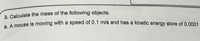 Calculate the mass of the following objects. 
a. A mouse is moving with a speed of 0.1 m/s and has a kinetic energy store of 0.0001