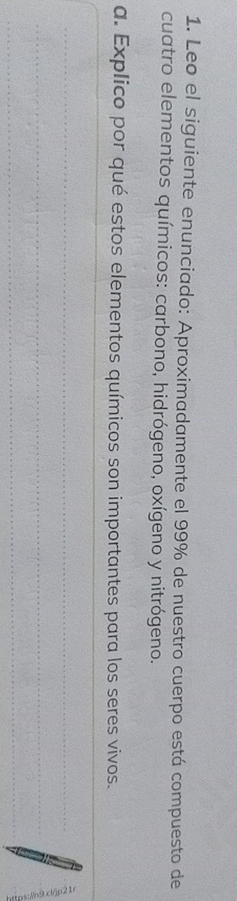 Leo el siguiente enunciado: Aproximadamente el 99% de nuestro cuerpo está compuesto de 
cuatro elementos químicos: carbono, hidrógeno, oxígeno y nitrógeno. 
a. Explico por qué estos elementos químicos son importantes para los seres vivos. 
_ 
_ 
_ 
_ 
_