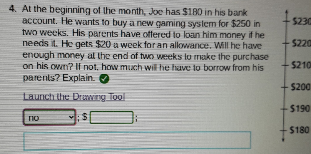 At the beginning of the month, Joe has $180 in his bank
account. He wants to buy a new gaming system for $250 in
$230
two weeks. His parents have offered to loan him money if he
needs it. He gets $20 a week for an allowance. Will he have S220
enough money at the end of two weeks to make the purchase 
on his own? If not, how much will he have to borrow from his S210
parents? Explain.
$200
Launch the Drawing Tool
- $190
no ; $ :
$180