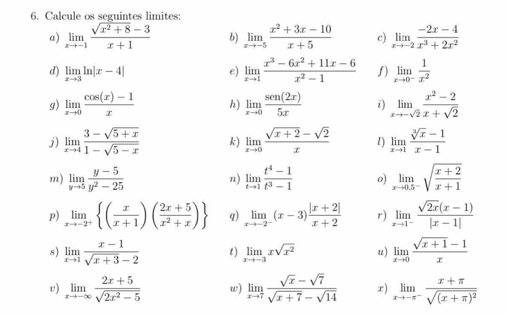 Calcule os seguintes limites:
a) limlimits _xto -1 (sqrt(x^2+8)-3)/x+1  limlimits _xto -5 (x^2+3x-10)/x+5  c) limlimits _xto -2 (-2x-4)/x^3+2x^2 
b)
d) limlimits _xto 3ln |x-4| e) limlimits _xto 1 (x^3-6x^2+11x-6)/x^2-1  f) limlimits _xto 0^- 1/x^2 
g) limlimits _xto 0 (cos (x)-1)/x  limlimits _xto 0 sen(2x)/5x  i) limlimits _xto -sqrt(2) (x^2-2)/x+sqrt(2) 
h)
j) limlimits _xto 4 (3-sqrt(5+x))/1-sqrt(5-x)  limlimits _xto 0 (sqrt(x+2)-sqrt(2))/x  l) limlimits _xto 1 (sqrt[3](x)-1)/x-1 
k)
m) limlimits _yto 5 (y-5)/y^2-25  limlimits _tto 1 (t^4-1)/t^3-1  limlimits _xto 0,5^-sqrt(frac x+2)x+1
n)
o)
p) limlimits _xto -2^+ ( x/x+1 )( (2x+5)/x^2+x ) q) limlimits _xto -2^-(x-3) (|x+2|)/x+2  r) limlimits _xto 1^- (sqrt(2x)(x-1))/|x-1| 
s) limlimits _xto 1 (x-1)/sqrt(x+3)-2  limlimits _xto -3xsqrt(x^2) limlimits _xto 0 (sqrt(x+1)-1)/x 
t)
u)
v) limlimits _xto -∈fty  (2x+5)/sqrt(2x^2-5)  limlimits _xto 7 (sqrt(x)-sqrt(7))/sqrt(x+7)-sqrt(14)  x) limlimits _xto -π^-frac x+π sqrt((x+π )^2)
w)