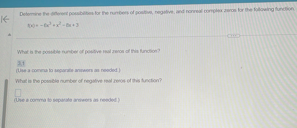 Determine the different possibilities for the numbers of positive, negative, and nonreal complex zeros for the following function.
f(x)=-6x^3+x^2-8x+3
What is the possible number of positive real zeros of this function?
3,1
(Use a comma to separate answers as needed.) 
What is the possible number of negative real zeros of this function? 
(Use a comma to separate answers as needed.)