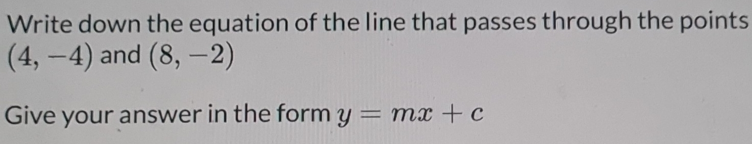 Write down the equation of the line that passes through the points
(4,-4) and (8,-2)
Give your answer in the form y=mx+c