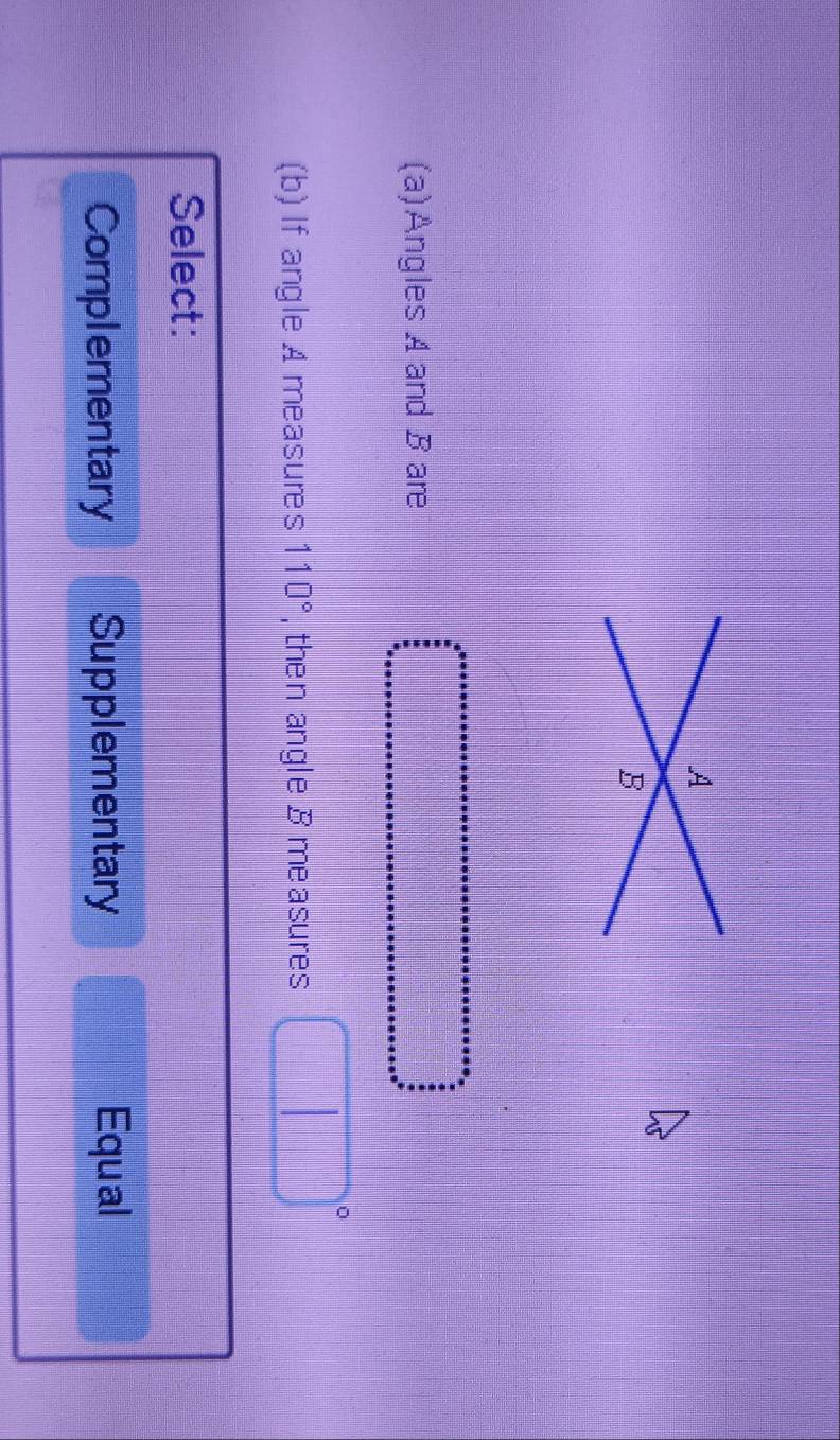 A
B
(a)Angles A and B are
(b) If angle A measures 110° , then angle B measures
| 
Select:
Complementary Supplementary Equal