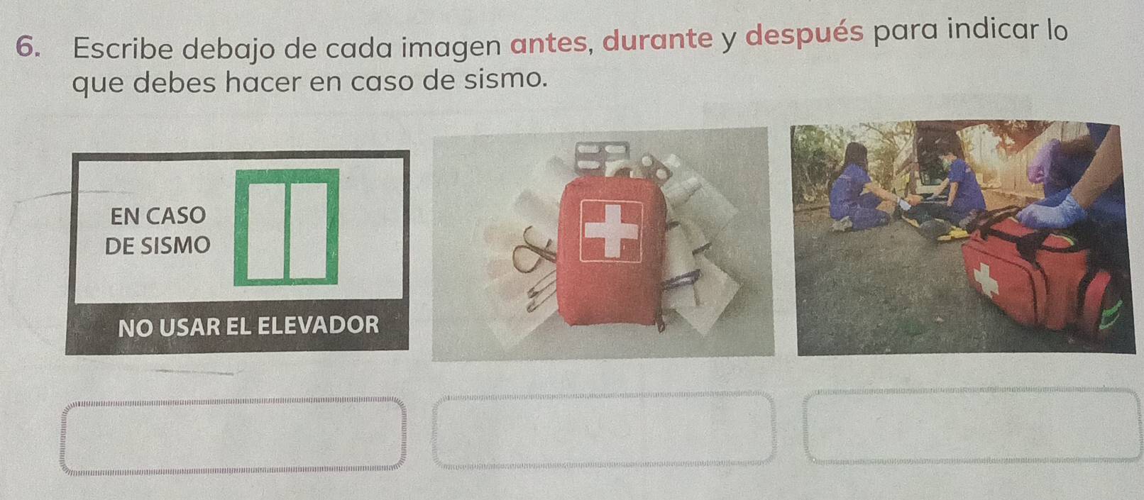 Escribe debajo de cada imagen antes, durante y después para indicar lo 
que debes hacer en caso de sismo. 
EN CASO 
DE SISMO 
NO USAR EL ELEVADOR