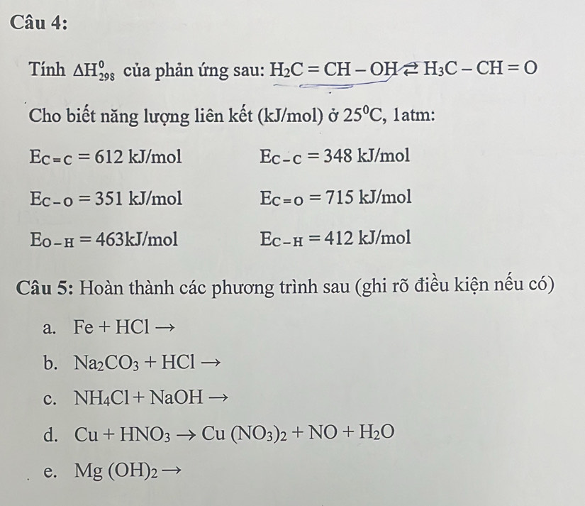 Tính △ H_(298)^0 của phản ứng sau: H_2C=CH-OHleftharpoons H_3C-CH=O
Cho biết năng lượng liên kết (kJ/mol) ở 25°C , 1atm:
Ec=c=612 kJ/mol Ec-c=348 kJ/mol
Ec-o=351 kJ/mol Ec=0=715 kJ/mol
E_O-H=463kJ/mol
E_C-H=412kJ mol
Câu 5: Hoàn thành các phương trình sau (ghi rõ điều kiện nếu có)
a. Fe+HClto
b. Na_2CO_3+HClto
c. NH_4Cl+NaOHto
d. Cu+HNO_3to Cu(NO_3)_2+NO+H_2O
e. Mg(OH)_2to