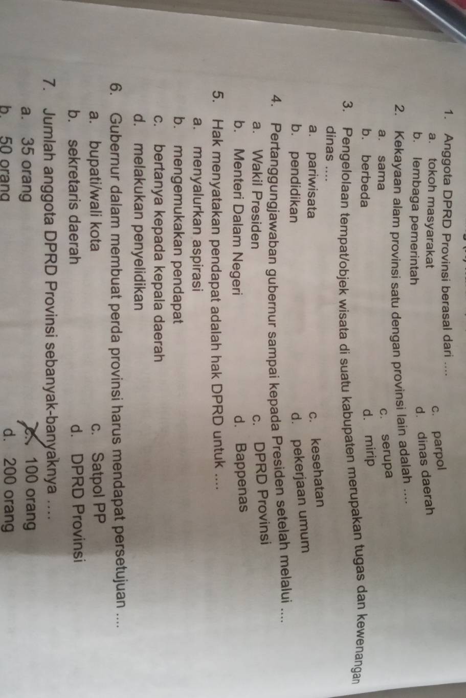 Anggota DPRD Provinsi berasal dari ....
a. tokoh masyarakat
c. parpol
b. lembaga pemerintah
d. dinas daerah
2. Kekayaan alam provinsi satu dengan provinsi lain adalah ....
a. sama
c. serupa
b. berbeda
d. mirip
3. Pengelolaan tempat/objek wisata di suatu kabupaten merupakan tugas dan kewenangan
dinas ....
a. pariwisata
c. kesehatan
b. pendidikan
d. pekerjaan umum
4. Pertanggungjawaban gubernur sampai kepada Presiden setelah melalui ....
a. Wakil Presiden
c. DPRD Provinsi
b. Menteri Dalam Negeri
d. Bappenas
5. Hak menyatakan pendapat adalah hak DPRD untuk ....
a. menyalurkan aspirasi
b. mengemukakan pendapat
c. bertanya kepada kepala daerah
d. melakukan penyelidikan
6. Gubernur dalam membuat perda provinsi harus mendapat persetujuan ....
a. bupati/wali kota c. Satpol PP
b. sekretaris daerah d. DPRD Provinsi
7. Jumlah anggota DPRD Provinsi sebanyak-banyaknya …
a. 35 orang. 100 orang
b 50 oran d. 200 orang