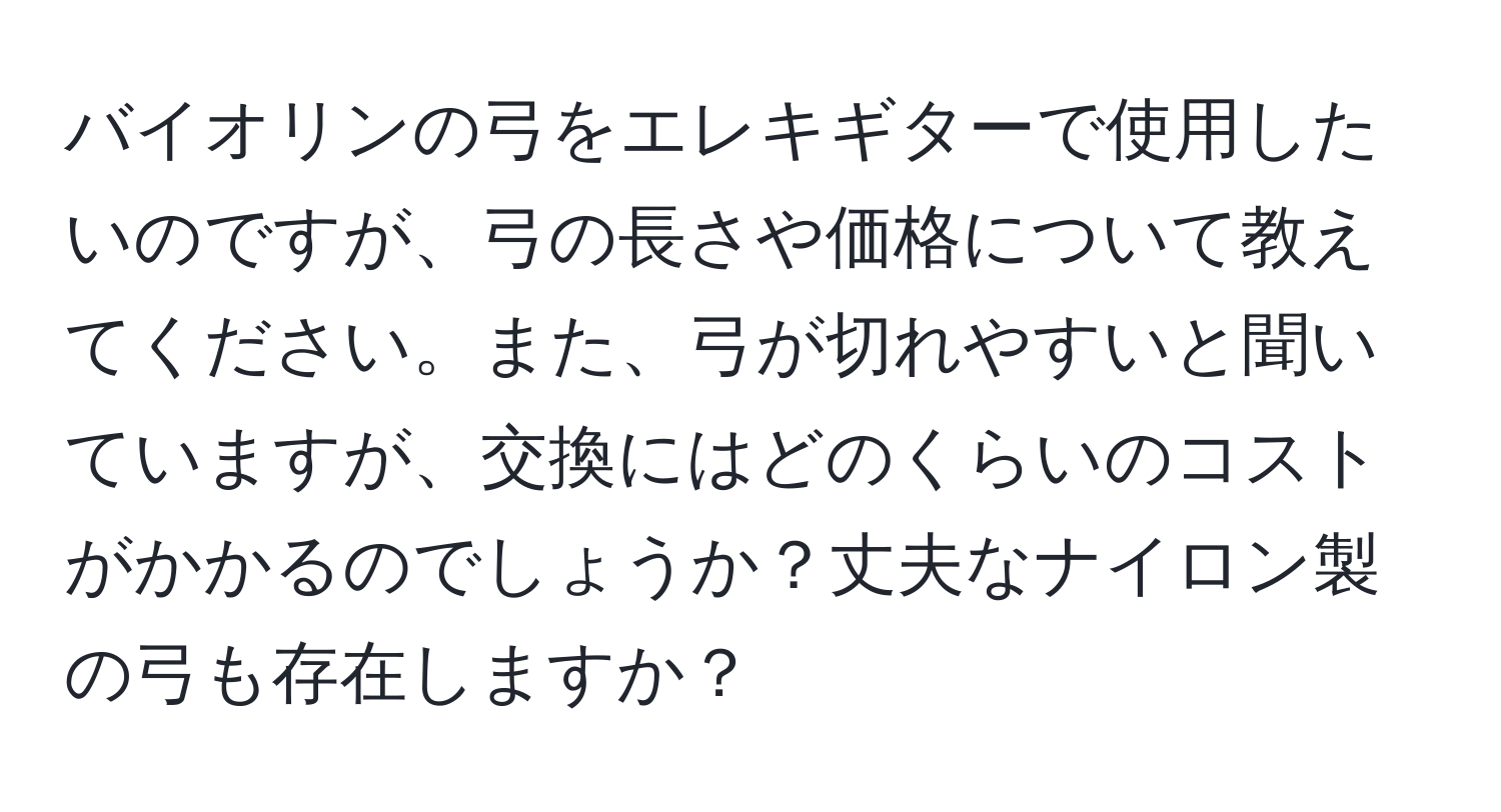 バイオリンの弓をエレキギターで使用したいのですが、弓の長さや価格について教えてください。また、弓が切れやすいと聞いていますが、交換にはどのくらいのコストがかかるのでしょうか？丈夫なナイロン製の弓も存在しますか？