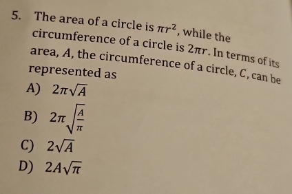 The area of a circle is π r^2 , while the
circumference of a circle is 2πr. In terms of its
area, A, the circumference of a circle, C, can be
represented as
A) 2π sqrt(A)
B) 2π sqrt(frac A)π 
C) 2sqrt(A)
D) 2Asqrt(π )