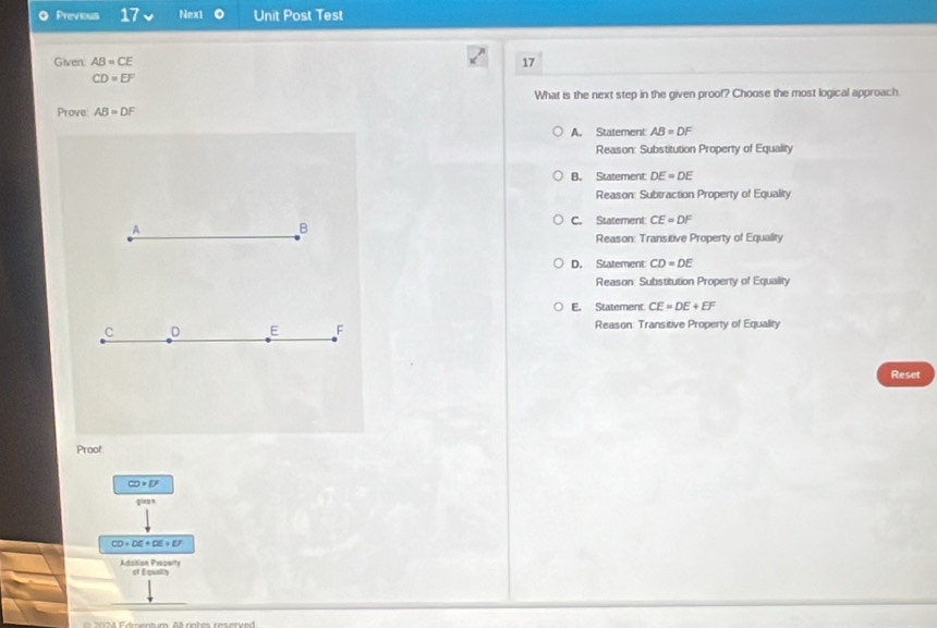 Previous 17 Next o Unit Post Test
Given: AB=CE 17
CD=EF
What is the next step in the given proof? Choose the most logical approach.
Prove AB=DF
A. Statement AB=DF
Reason: Substitution Property of Equality
B. Statement DE=DE
Reason: Subtraction Property of Equality
C. Statement CE=DF
A
B
Reason: Transitive Property of Equality
D. Statement CD=DE
Reason: Substitution Property of Equality
E. Statement CE=DE+EF
C D E F Reason: Transitive Property of Equality
Reset
Proot
CD· D'
giva n
CD+DE+DE+EF
Adsition Proseny of Eqwath
4 F mentum. All ngh t reserved