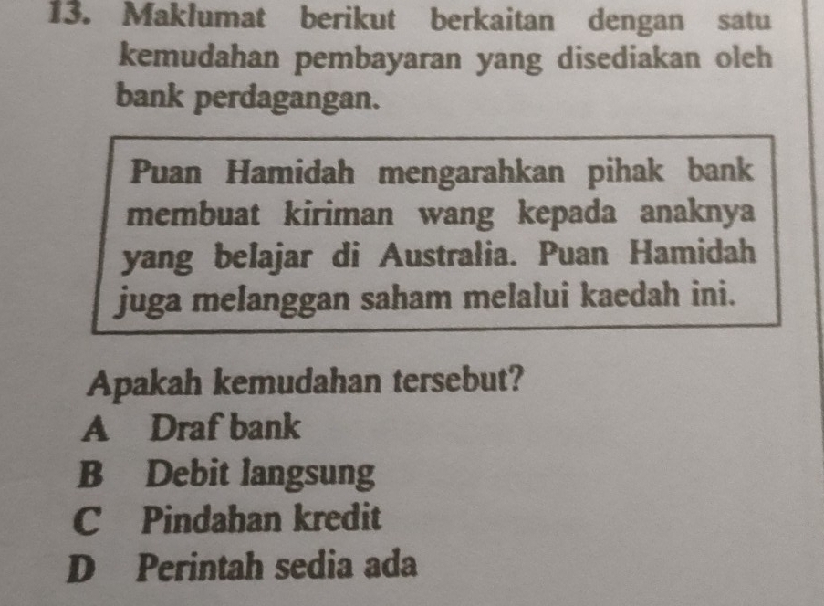 Maklumat berikut berkaitan dengan satu
kemudahan pembayaran yang disediakan oleh
bank perdagangan.
Puan Hamidah mengarahkan pihak bank
membuat kiriman wang kepada anaknya
yang belajar di Australia. Puan Hamidah
juga melanggan saham melalui kaedah ini.
Apakah kemudahan tersebut?
A Draf bank
B Debit langsung
C Pindahan kredit
D Perintah sedia ada