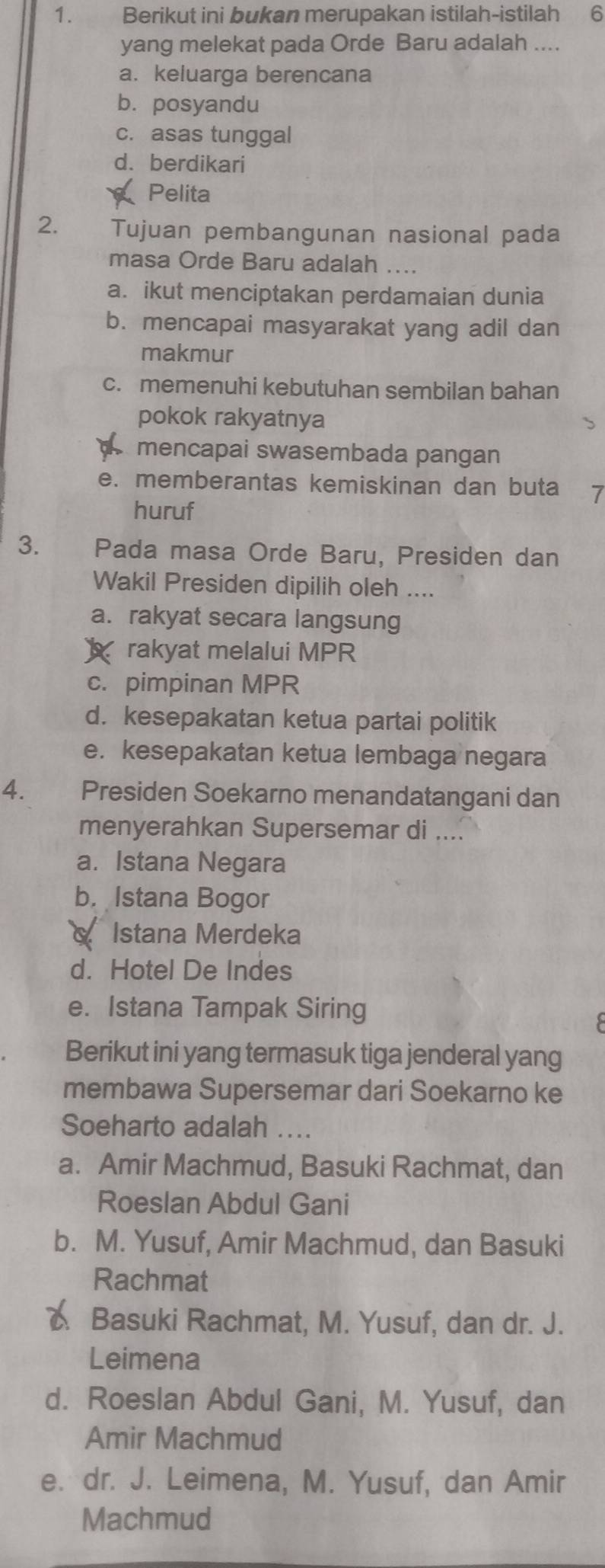 Berikut ini bukan merupakan istilah-istilah 6
yang melekat pada Orde Baru adalah ....
a. keluarga berencana
b.posyandu
c. asas tunggal
d. berdikari
Pelita
2. Tujuan pembangunan nasional pada
masa Orde Baru adalah ....
a. ikut menciptakan perdamaian dunia
b. mencapai masyarakat yang adil dan
makmur
c. memenuhi kebutuhan sembilan bahan
pokok rakyatnya
mencapai swasembada pangan
e. memberantas kemiskinan dan buta 7
huruf
3. Pada masa Orde Baru, Presiden dan
Wakil Presiden dipilih oleh ....
a. rakyat secara langsung
rakyat melalui MPR
c. pimpinan MPR
d. kesepakatan ketua partai politik
e. kesepakatan ketua lembaga negara
4. Presiden Soekarno menandatangani dan
menyerahkan Supersemar di ....
a. Istana Negara
b.Istana Bogor
Istana Merdeka
d. Hotel De Indes
e. Istana Tampak Siring
Berikut ini yang termasuk tiga jenderal yang
membawa Supersemar dari Soekarno ke
Soeharto adalah .
a. Amir Machmud, Basuki Rachmat, dan
Roeslan Abdul Gani
b. M. Yusuf, Amir Machmud, dan Basuki
Rachmat
C. Basuki Rachmat, M. Yusuf, dan dr. J.
Leimena
d. Roeslan Abdul Gani, M. Yusuf, dan
Amir Machmud
e. dr. J. Leimena, M. Yusuf, dan Amir
Machmud