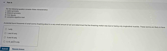 For the following question consider these characteristics:
II. bilalloral symmetry i radial symmetry
IV. complete digestive tract IIl. true tissues
A scientist found thousands of small worms thrashing about in a very small amount of soil and determined that the thrashing motion was due to having only longitudinal muscles. These worms are likely to have
I anly
I and ill only.
It and lll only.
II, I'l, and IV only
Submit Request Answer