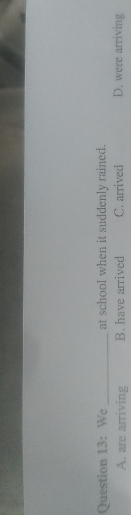 We _at school when it suddenly rained.
A. are arriving B. have arrived C. arrived D. were arriving