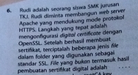 Rudi adalah seorang siswa SMK jurusan 
TKJ. Rudi diminta membangun web server 
Apache yang mendukung mode protokol 
HTTPS. Langkah yang tepat adalah 
mengonfigurasi digital certificate dengan 
OpenSSL. Setelah berhasil membuat 
sertifikat, terciptalah beberapa jenis fle 
dalam folder yang digunakan sebagai 
standar SSL. File yang bukon termasuk hasil 
pembuatan sertifikat digital adalah . .