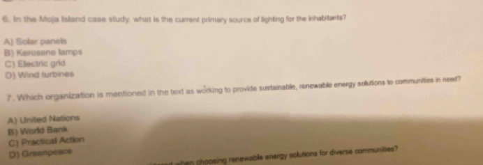 In the Moja Island case study, what is the current primary source of lighting for the inhabitants?
A) Solar panels
B) Kerosene lamps
C) Ellectric grld
D) Wind turbines
7. Which organization is mentioned in the text as working to provide sustainable, renewable energy sollutions to communities in reed?
A) United Nations
B) World Bank
C) Practical Action
D) Greenpeace
d wen choosing renewable energy solutions for diverse communities?