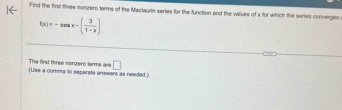 Find the first three nonzero terms of the Maclaurin series for the function and the values of x for which the series converges a
f(x)=-cos x-( 3/1-x )
The first three nonzero terms are □. 
(Use a comma to separate answers as needed.)