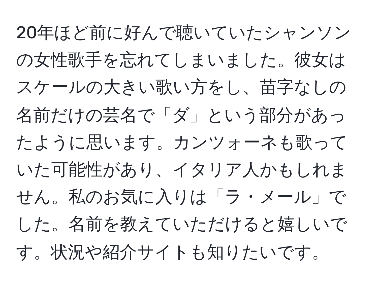 20年ほど前に好んで聴いていたシャンソンの女性歌手を忘れてしまいました。彼女はスケールの大きい歌い方をし、苗字なしの名前だけの芸名で「ダ」という部分があったように思います。カンツォーネも歌っていた可能性があり、イタリア人かもしれません。私のお気に入りは「ラ・メール」でした。名前を教えていただけると嬉しいです。状況や紹介サイトも知りたいです。