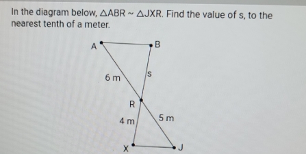 In the diagram below, △ ABRsim △ JXR. Find the value of s, to the 
nearest tenth of a meter.