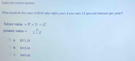 Select the correct answer.
What would be the value of $150 after eight years if you earn 12 percent interest per year?
future value =P* (1+i)^t
present value =frac P(1+i)^t
A. $371.39
B. $415.96
C. $465.B8