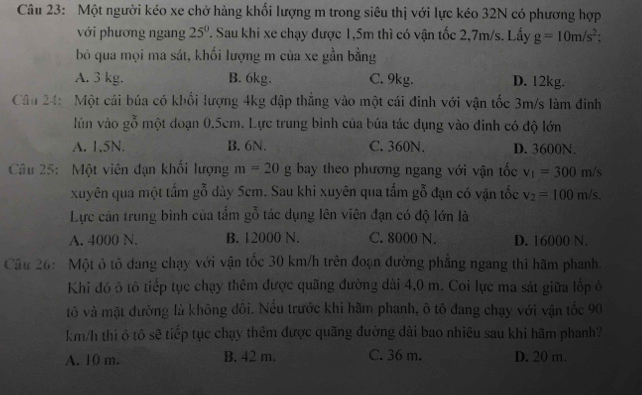 Một người kéo xe chở hàng khối lượng m trong siêu thị với lực kéo 32N có phương hợp
với phương ngang 25°. Sau khi xe chạy được 1,5m thì có vận tốc 2,7m/s. Lấy g=10m/s^2;
bỏ qua mọi ma sát, khối lượng m của xe gần bằng
A. 3 kg. B. 6kg. C. 9kg. D. 12kg.
Câu 24: Một cái búa có khối lượng 4kg đập thẳng vào một cái đinh với vận tốc 3m/s làm đinh
lún vào gỗ một đoạn 0.5cm. Lực trung bình của búa tác dụng vào đinh có độ lớn
A. 1,5N. B. 6N. C. 360N. D. 3600N.
Câu 25: Một viên đạn khối lượng m=20g bay theo phương ngang với vận tốc v_1=300m/s
xuyên qua một tấm gỗ dày 5cm. Sau khi xuyên qua tấm gỗ đạn có vận tốc v_2=100m/s.
Lực cán trung bình của tẩm gỗ tác dụng lên viên đạn có độ lớn là
A. 4000 N. B. 12000 N. C. 8000 N. D. 16000 N.
Câu 26:  Một ô tô đang chạy với vận tốc 30 km/h trên đoạn đường phẳng ngang thì hãm phanh.
Khi đó 5 tô tiếp tục chạy thêm được quãng đường dài 4,0 m. Coi lực ma sát giữa lốp ô
tô và mặt đường là không đôi. Nếu trước khi hãm phanh, ô tô đang chạy với vận tốc 90
km/h thi ô tô sẽ tiếp tục chạy thêm được quãng đường dài bao nhiêu sau khi hãm phanh?
A. 10 m. B. 42 m. C. 36 m. D. 20 m.