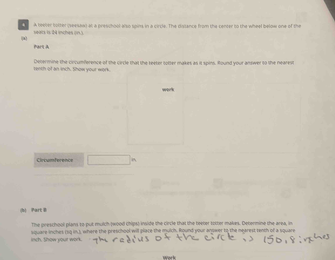 A teeter totter (seesaw) at a preschool also spins in a circle. The distance from the center to the wheel below one of the 
seats is 24 inches (in.). 
(a) 
Part A 
Determine the circumference of the circle that the teeter totter makes as it spins. Round your answer to the nearest 
tenth of an inch. Show your work. 
work 
Circumference □ in
(b) Part B 
The preschool plans to put mulch (wood chips) inside the circle that the teeter totter makes. Determine the area, in
square inches (sq in.), where the preschool will place the mulch. Round your answer to the nearest tenth of a square
inch. Show your work. 
Work