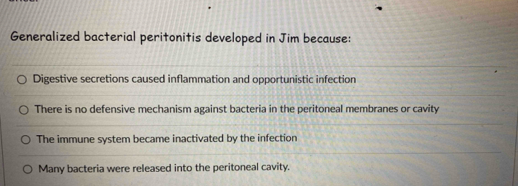 Generalized bacterial peritonitis developed in Jim because:
Digestive secretions caused inflammation and opportunistic infection
There is no defensive mechanism against bacteria in the peritoneal membranes or cavity
The immune system became inactivated by the infection
Many bacteria were released into the peritoneal cavity.