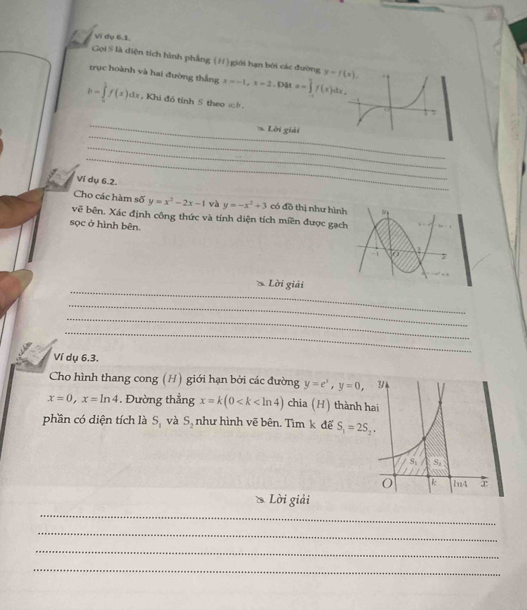 Ví dụ 6.1.
Gọi S là diện tích hình phẳng (H) giới hạn bởi các đường 
trục hoành và hai đường thắng x=-1,x=2 , Đật a=∈tlimits _0^(9f(x)dx,
b=∈tlimits _0^1f(x)dx , Khi đó tính 5 theo #ề .
_
_
Loi i giải
_
_
Ví dụ 6.2.
Cho các hàm số y=x^2)-2x-1 và y=-x^2+3 có đồ thị như hình 1/
vẽ bên. Xác định công thức và tính diện tích miền được gạch
sọc ở hình bên.
-1 6 2
_
Lời giải
_
_
_
_
Ví dụ 6.3.
Cho hình thang cong (H) giới hạn bởi các đường y=e^x,y=0 ,
x=0,x=ln 4. Đường thẳng x=k(0 chia (H) thành h
phần có diện tích là S_1 và S_2 như hình vẽ bên. Tìm k để S_1=2S_2.
Lời giải
_
_
_
_