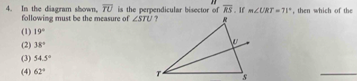 In the diagram shown, overline TU is the perpendicular bisector of overline RS. If m∠ URT=71° , then which of the
following must be the measure of ∠ STU
(1) 19°
(2) 38°
(3) 54.5°
(4) 62°
_