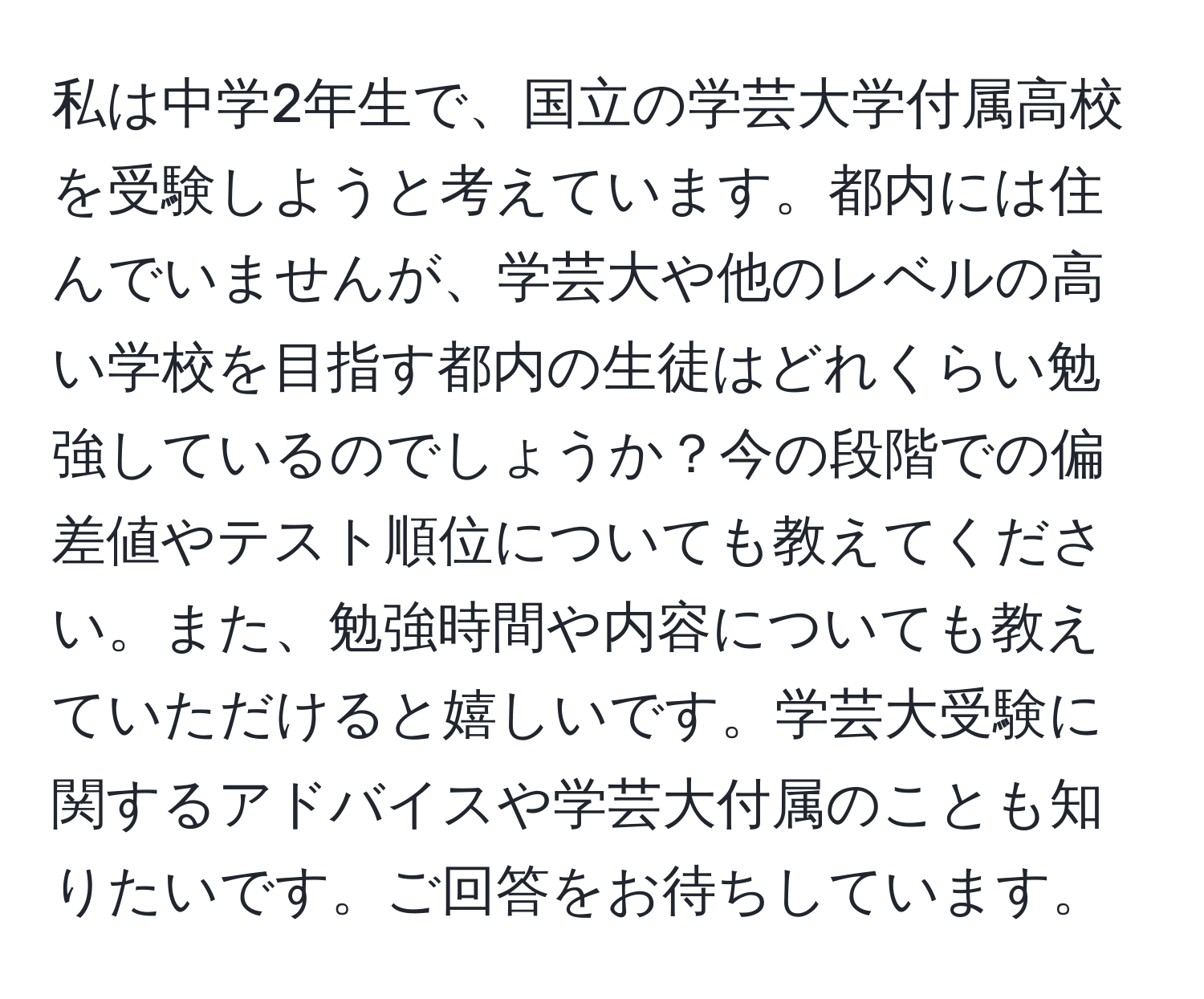 私は中学2年生で、国立の学芸大学付属高校を受験しようと考えています。都内には住んでいませんが、学芸大や他のレベルの高い学校を目指す都内の生徒はどれくらい勉強しているのでしょうか？今の段階での偏差値やテスト順位についても教えてください。また、勉強時間や内容についても教えていただけると嬉しいです。学芸大受験に関するアドバイスや学芸大付属のことも知りたいです。ご回答をお待ちしています。