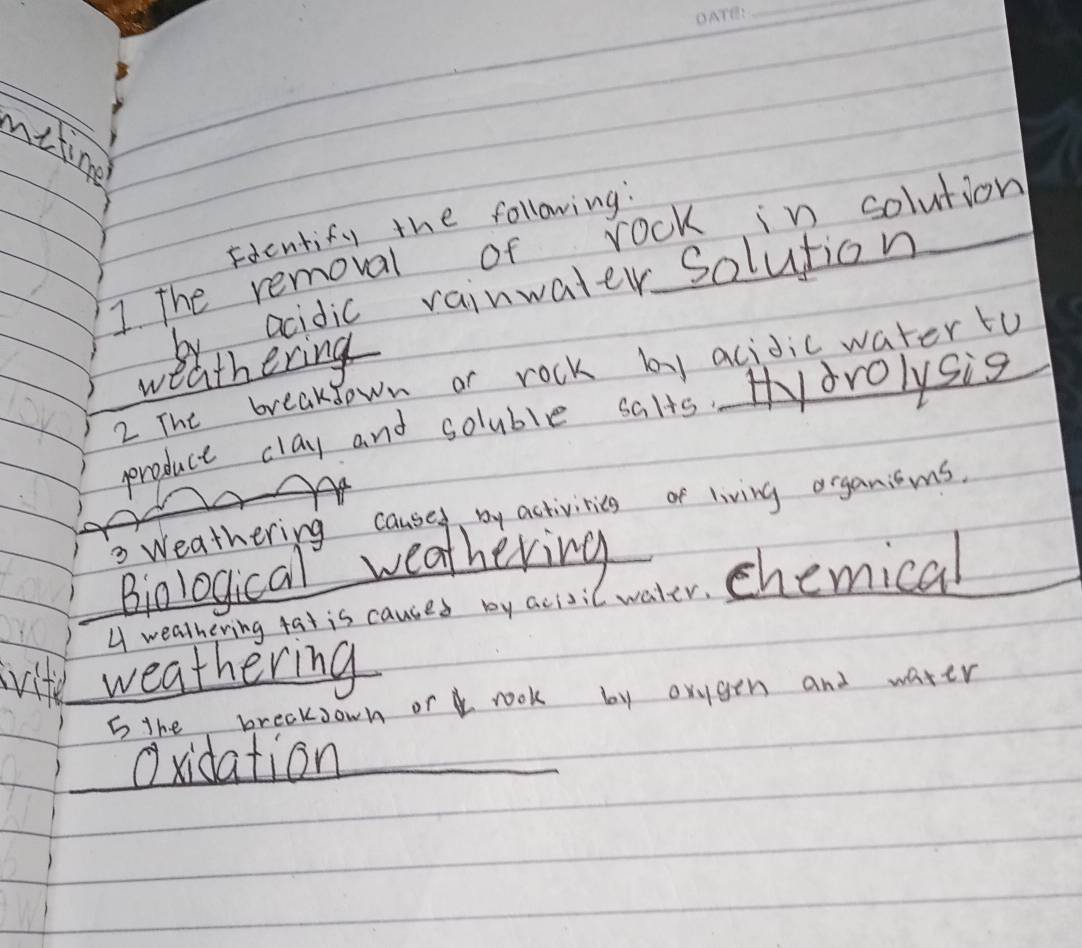 nitime 
Fdentify the following: 
I The removal of rock in solution 
by acidic rainwater solution 
weathering 
2 The breakdown or rock by acidicwaterto 
produce clay and soluble salts. Hdrolysis 
Weathering caused by activitics of living organicms. 
Biological weathering 
A wealhering tat is causes by acivil water, chemical 
vite weathering 
5 the breaksown or rook by orygen and water 
Oxidation_
