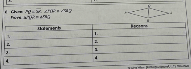 Given: overline PQ≌ overline SR, ∠ PQR≌ ∠ SRQ
Prove: △ PQR≌ △ SRQ
4. 
* © Gina Wilson (All Things Algebra®, LLC), 2014-2020